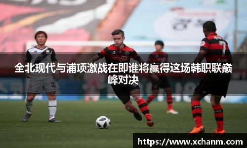 全北现代与浦项激战在即谁将赢得这场韩职联巅峰对决